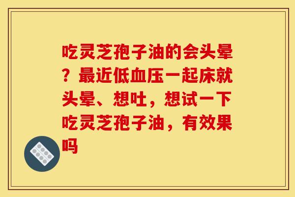 吃灵芝孢子油的会头晕？最近低血压一起床就头晕、想吐，想试一下吃灵芝孢子油，有效果吗