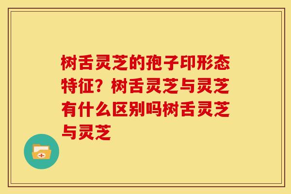 树舌灵芝的孢子印形态特征？树舌灵芝与灵芝有什么区别吗树舌灵芝与灵芝