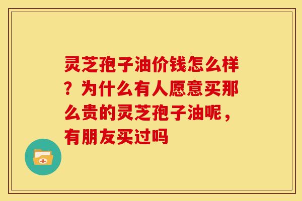 灵芝孢子油价钱怎么样?为什么有人愿意买那么贵的灵芝孢子油呢,有朋友买过吗