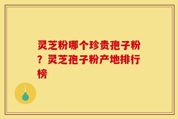 灵芝粉哪个珍贵孢子粉?灵芝孢子粉产地排行榜