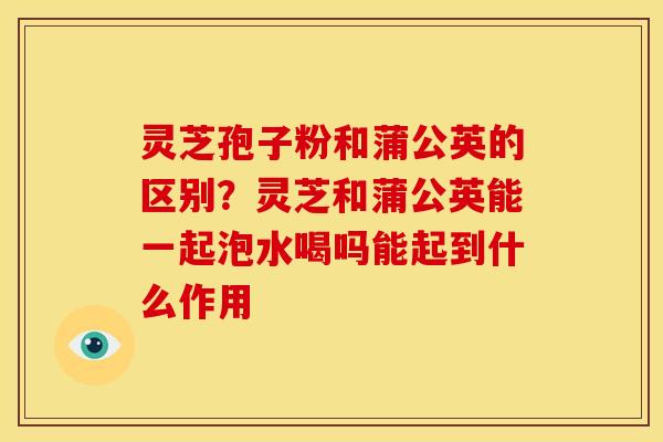 灵芝孢子粉和蒲公英的区别?灵芝和蒲公英能一起泡水喝吗能起到什么作用