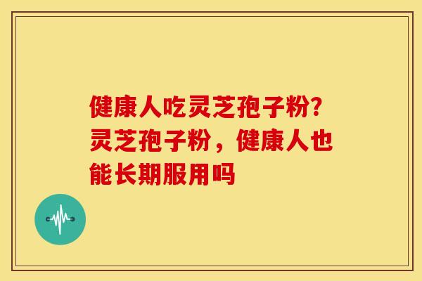 健康人吃灵芝孢子粉?灵芝孢子粉,健康人也能长期服用吗