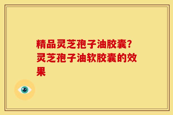 精品灵芝孢子油胶囊?灵芝孢子油软胶囊的效果