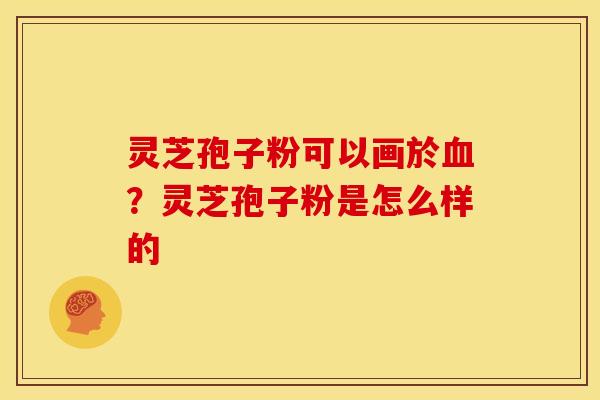 灵芝孢子粉可以画於血?灵芝孢子粉是怎么样的