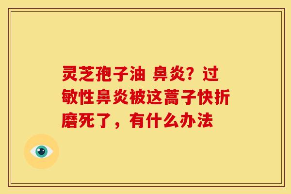 灵芝孢子油 鼻炎?过敏性鼻炎被这蒿子快折磨死了,有什么办法