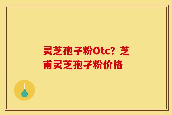 灵芝孢子粉Otc？芝甫灵芝孢孑粉价格