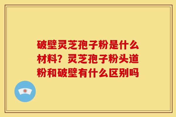 破壁灵芝孢子粉是什么材料?灵芝孢子粉头道粉和破壁有什么区别吗
