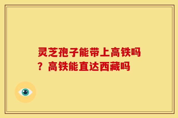 灵芝孢子能带上高铁吗？高铁能直达西藏吗