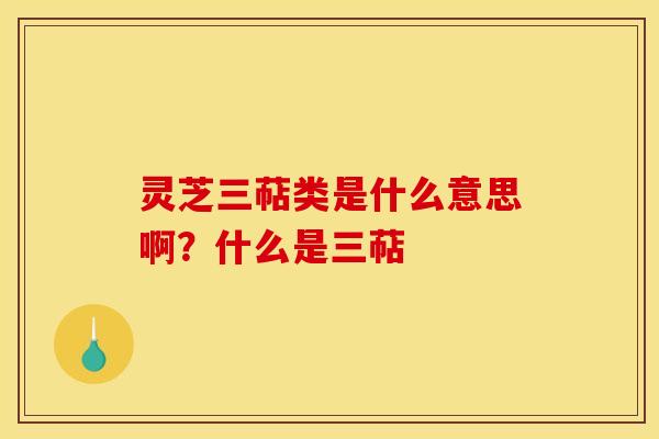 灵芝三萜类是什么意思啊?什么是三萜
