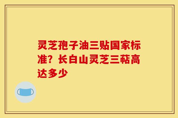 灵芝孢子油三贴国家标准?长白山灵芝三萜高达多少