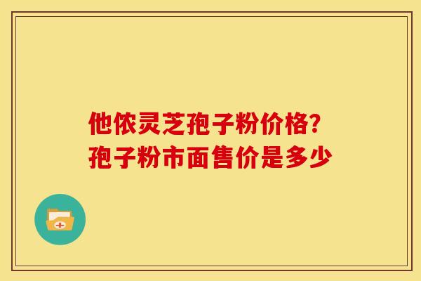 他侬灵芝孢子粉价格?孢子粉市面售价是多少