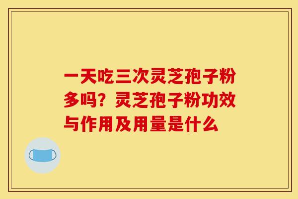 一天吃三次灵芝孢子粉多吗?灵芝孢子粉功效与作用及用量是什么