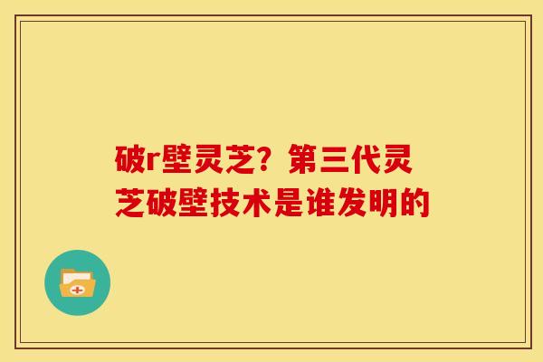 破r壁灵芝？第三代灵芝破壁技术是谁发明的