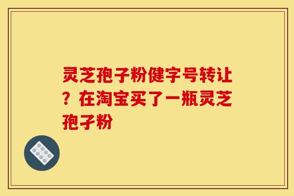 灵芝孢子粉健字号转让?在淘宝买了一瓶灵芝孢孑粉