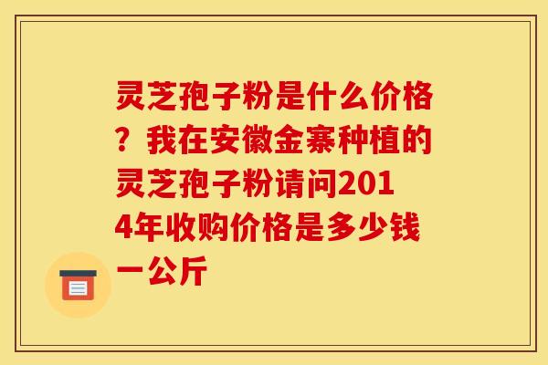 灵芝孢子粉是什么价格？我在安徽金寨种植的灵芝孢子粉请问2014年收购价格是多少钱一公斤