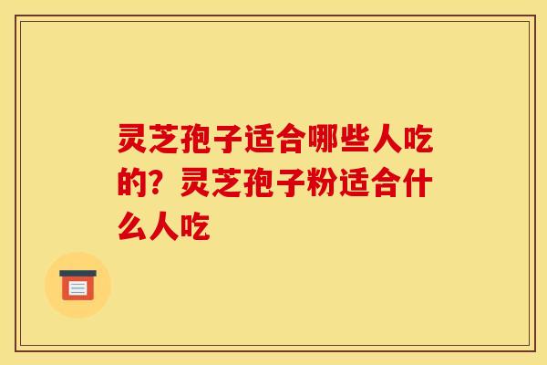 灵芝孢子适合哪些人吃的?灵芝孢子粉适合什么人吃