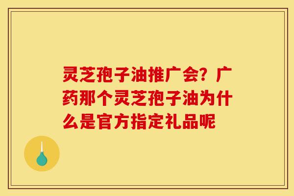 灵芝孢子油推广会?广药那个灵芝孢子油为什么是官方指定礼品呢