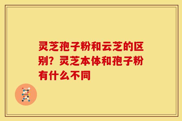 灵芝孢子粉和云芝的区别?灵芝本体和孢子粉有什么不同