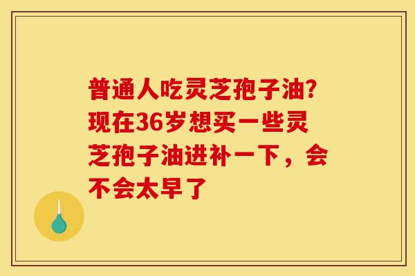 普通人吃灵芝孢子油?现在36岁想买一些灵芝孢子油进补一下,会不会太早了
