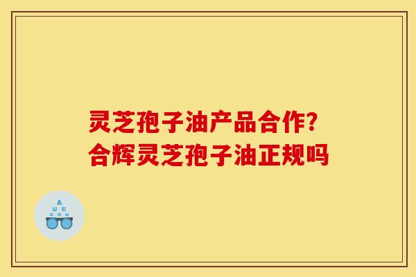 灵芝孢子油产品合作?合辉灵芝孢子油正规吗