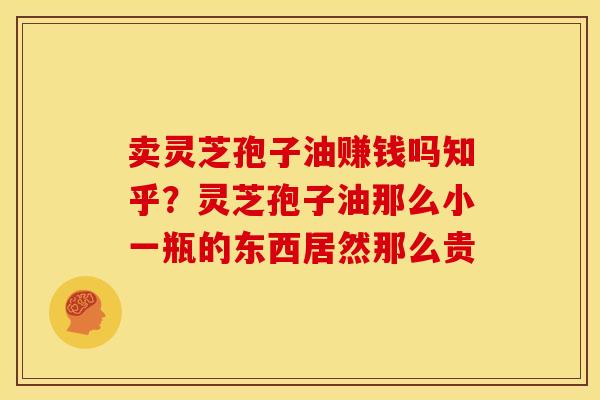 卖灵芝孢子油赚钱吗知乎？灵芝孢子油那么小一瓶的东西居然那么贵