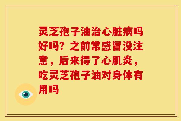 灵芝孢子油治心脏病吗好吗?之前常感冒没注意,后来得了心肌炎,吃灵芝孢子油对身体有用吗