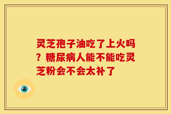 灵芝孢子油吃了上火吗?糖尿病人能不能吃灵芝粉会不会太补了