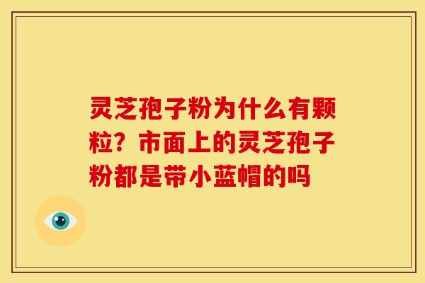 灵芝孢子粉为什么有颗粒?市面上的灵芝孢子粉都是带小蓝帽的吗