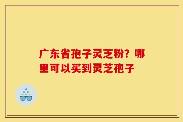 广东省孢子灵芝粉？哪里可以买到灵芝孢子