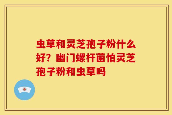 虫草和灵芝孢子粉什么好?幽门螺杆菌怕灵芝孢子粉和虫草吗