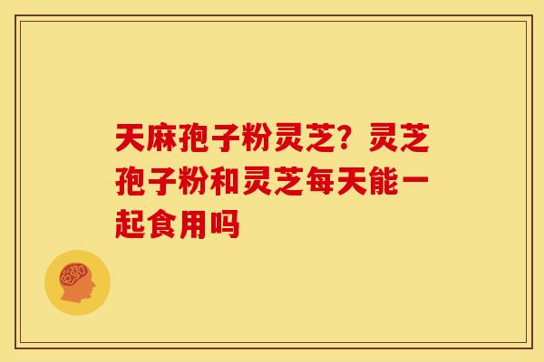 天麻孢子粉灵芝？灵芝孢子粉和灵芝每天能一起食用吗