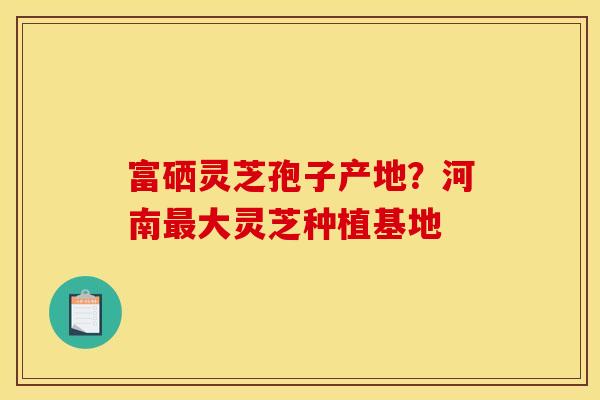 富硒灵芝孢子产地?河南最大灵芝种植基地