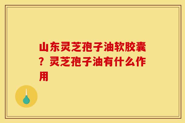 山东灵芝孢子油软胶囊？灵芝孢子油有什么作用