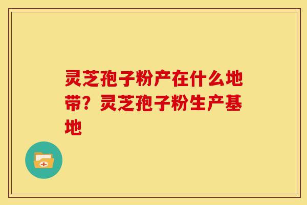 灵芝孢子粉产在什么地带?灵芝孢子粉生产基地