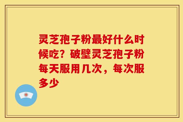 灵芝孢子粉最好什么时候吃?破壁灵芝孢子粉每天服用几次,每次服多少