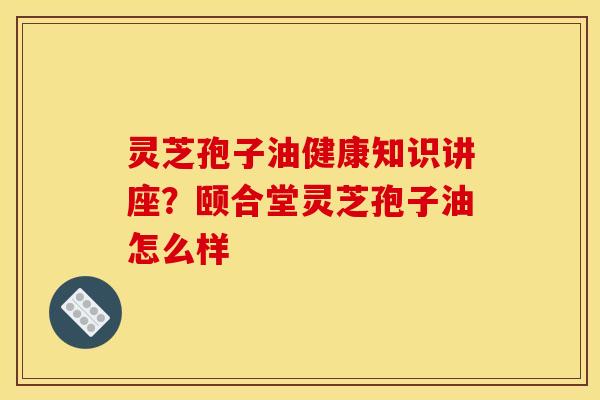 灵芝孢子油健康知识讲座？颐合堂灵芝孢子油怎么样