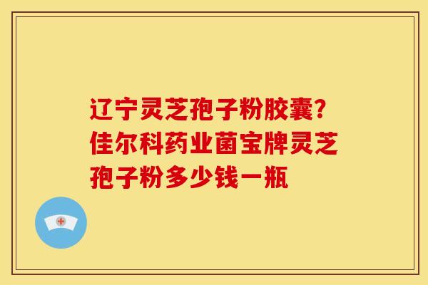 辽宁灵芝孢子粉胶囊?佳尔科药业菌宝牌灵芝孢子粉多少钱一瓶