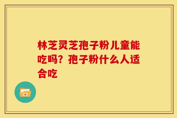 林芝灵芝孢子粉儿童能吃吗?孢子粉什么人适合吃