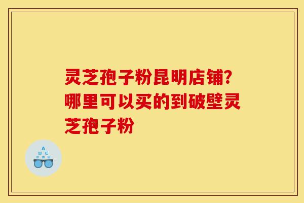 灵芝孢子粉昆明店铺?哪里可以买的到破壁灵芝孢子粉