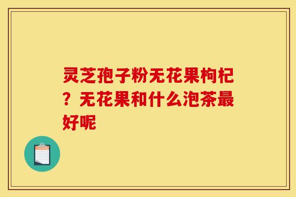 灵芝孢子粉无花果枸杞?无花果和什么泡茶最好呢