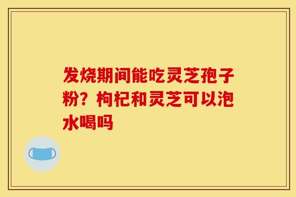 发烧期间能吃灵芝孢子粉？枸杞和灵芝可以泡水喝吗