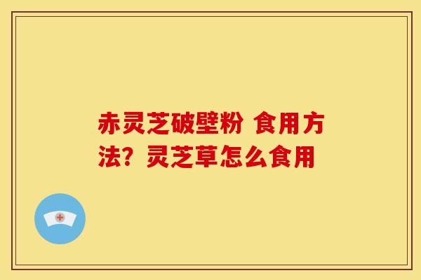 赤灵芝破壁粉 食用方法?灵芝草怎么食用