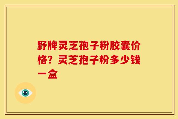 野牌灵芝孢子粉胶囊价格?灵芝孢子粉多少钱一盒