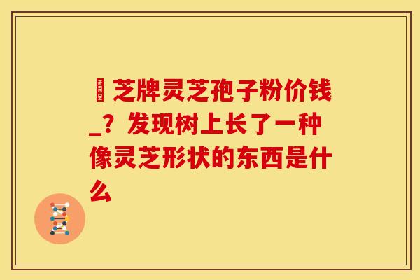 雲芝牌灵芝孢子粉价钱_?发现树上长了一种像灵芝形状的东西是什么