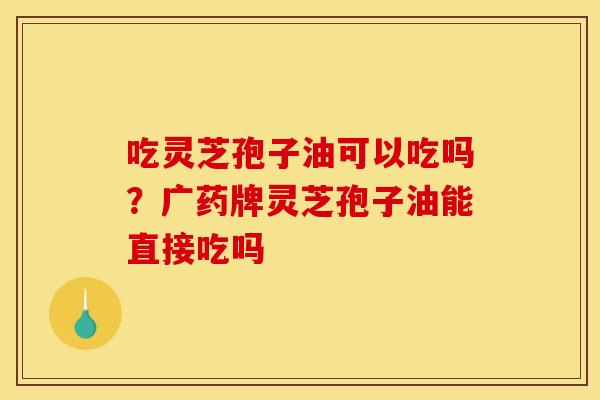 吃灵芝孢子油可以吃吗?广药牌灵芝孢子油能直接吃吗