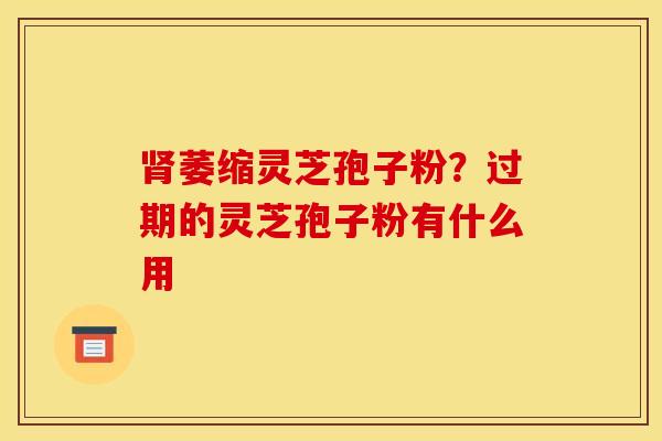 肾萎缩灵芝孢子粉?过期的灵芝孢子粉有什么用