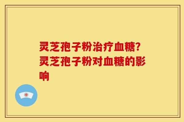 灵芝孢子粉治疗血糖？灵芝孢子粉对血糖的影响