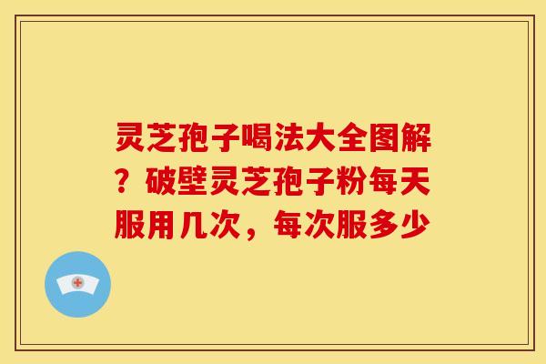 灵芝孢子喝法大全图解?破壁灵芝孢子粉每天服用几次,每次服多少