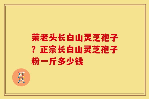荣老头长白山灵芝孢子?正宗长白山灵芝孢子粉一斤多少钱