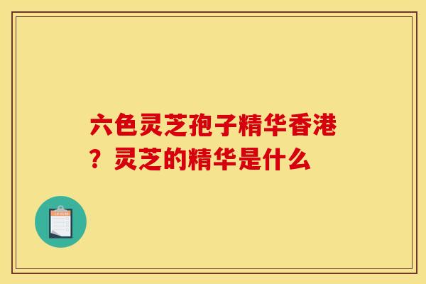 六色灵芝孢子精华香港?灵芝的精华是什么